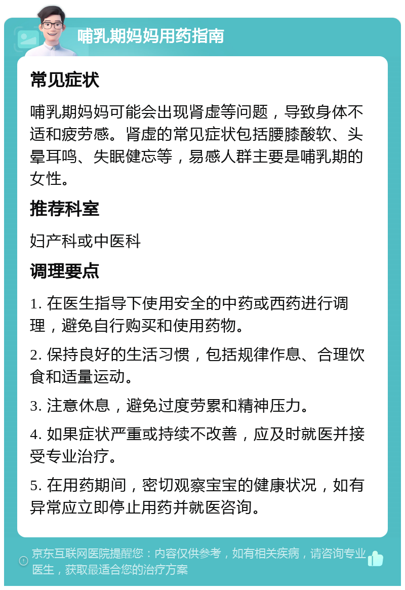 哺乳期妈妈用药指南 常见症状 哺乳期妈妈可能会出现肾虚等问题，导致身体不适和疲劳感。肾虚的常见症状包括腰膝酸软、头晕耳鸣、失眠健忘等，易感人群主要是哺乳期的女性。 推荐科室 妇产科或中医科 调理要点 1. 在医生指导下使用安全的中药或西药进行调理，避免自行购买和使用药物。 2. 保持良好的生活习惯，包括规律作息、合理饮食和适量运动。 3. 注意休息，避免过度劳累和精神压力。 4. 如果症状严重或持续不改善，应及时就医并接受专业治疗。 5. 在用药期间，密切观察宝宝的健康状况，如有异常应立即停止用药并就医咨询。