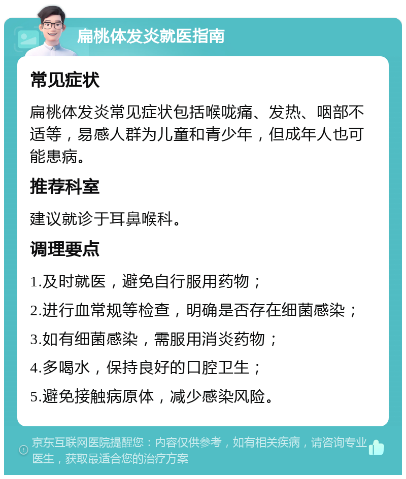 扁桃体发炎就医指南 常见症状 扁桃体发炎常见症状包括喉咙痛、发热、咽部不适等，易感人群为儿童和青少年，但成年人也可能患病。 推荐科室 建议就诊于耳鼻喉科。 调理要点 1.及时就医，避免自行服用药物； 2.进行血常规等检查，明确是否存在细菌感染； 3.如有细菌感染，需服用消炎药物； 4.多喝水，保持良好的口腔卫生； 5.避免接触病原体，减少感染风险。