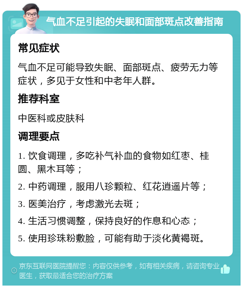 气血不足引起的失眠和面部斑点改善指南 常见症状 气血不足可能导致失眠、面部斑点、疲劳无力等症状，多见于女性和中老年人群。 推荐科室 中医科或皮肤科 调理要点 1. 饮食调理，多吃补气补血的食物如红枣、桂圆、黑木耳等； 2. 中药调理，服用八珍颗粒、红花逍遥片等； 3. 医美治疗，考虑激光去斑； 4. 生活习惯调整，保持良好的作息和心态； 5. 使用珍珠粉敷脸，可能有助于淡化黄褐斑。