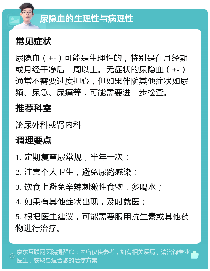 尿隐血的生理性与病理性 常见症状 尿隐血（+-）可能是生理性的，特别是在月经期或月经干净后一周以上。无症状的尿隐血（+-）通常不需要过度担心，但如果伴随其他症状如尿频、尿急、尿痛等，可能需要进一步检查。 推荐科室 泌尿外科或肾内科 调理要点 1. 定期复查尿常规，半年一次； 2. 注意个人卫生，避免尿路感染； 3. 饮食上避免辛辣刺激性食物，多喝水； 4. 如果有其他症状出现，及时就医； 5. 根据医生建议，可能需要服用抗生素或其他药物进行治疗。