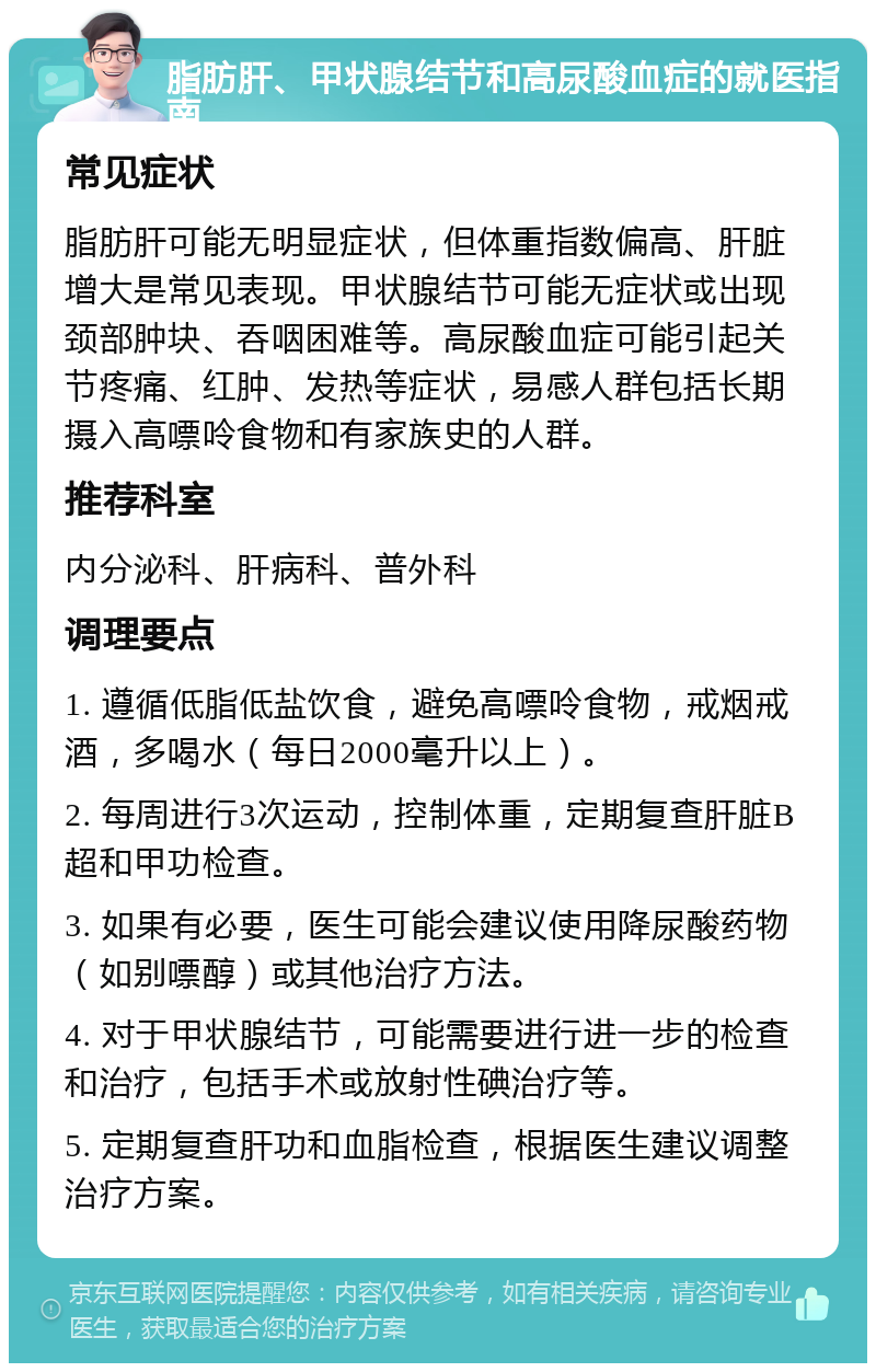 脂肪肝、甲状腺结节和高尿酸血症的就医指南 常见症状 脂肪肝可能无明显症状，但体重指数偏高、肝脏增大是常见表现。甲状腺结节可能无症状或出现颈部肿块、吞咽困难等。高尿酸血症可能引起关节疼痛、红肿、发热等症状，易感人群包括长期摄入高嘌呤食物和有家族史的人群。 推荐科室 内分泌科、肝病科、普外科 调理要点 1. 遵循低脂低盐饮食，避免高嘌呤食物，戒烟戒酒，多喝水（每日2000毫升以上）。 2. 每周进行3次运动，控制体重，定期复查肝脏B超和甲功检查。 3. 如果有必要，医生可能会建议使用降尿酸药物（如别嘌醇）或其他治疗方法。 4. 对于甲状腺结节，可能需要进行进一步的检查和治疗，包括手术或放射性碘治疗等。 5. 定期复查肝功和血脂检查，根据医生建议调整治疗方案。