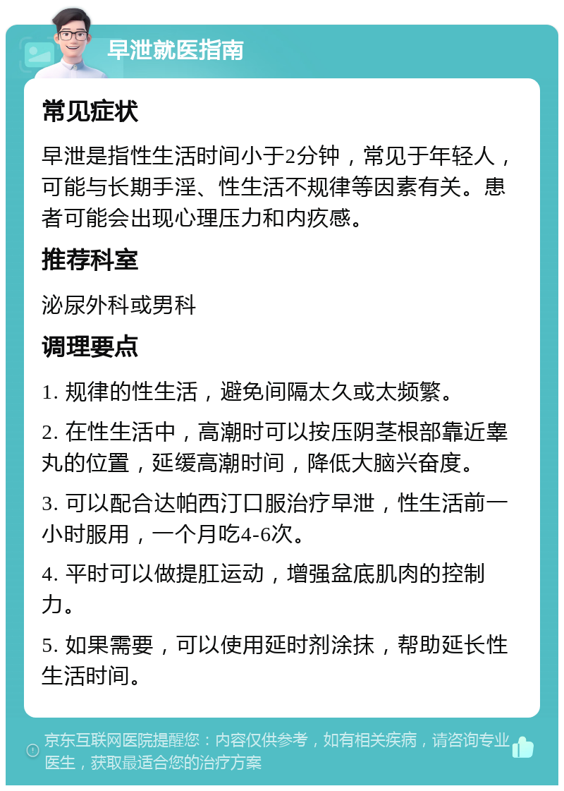 早泄就医指南 常见症状 早泄是指性生活时间小于2分钟，常见于年轻人，可能与长期手淫、性生活不规律等因素有关。患者可能会出现心理压力和内疚感。 推荐科室 泌尿外科或男科 调理要点 1. 规律的性生活，避免间隔太久或太频繁。 2. 在性生活中，高潮时可以按压阴茎根部靠近睾丸的位置，延缓高潮时间，降低大脑兴奋度。 3. 可以配合达帕西汀口服治疗早泄，性生活前一小时服用，一个月吃4-6次。 4. 平时可以做提肛运动，增强盆底肌肉的控制力。 5. 如果需要，可以使用延时剂涂抹，帮助延长性生活时间。