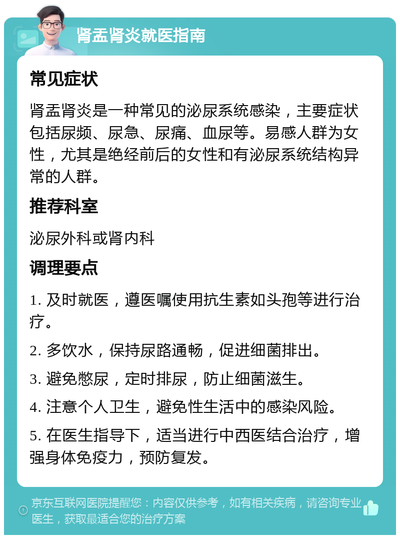 肾盂肾炎就医指南 常见症状 肾盂肾炎是一种常见的泌尿系统感染，主要症状包括尿频、尿急、尿痛、血尿等。易感人群为女性，尤其是绝经前后的女性和有泌尿系统结构异常的人群。 推荐科室 泌尿外科或肾内科 调理要点 1. 及时就医，遵医嘱使用抗生素如头孢等进行治疗。 2. 多饮水，保持尿路通畅，促进细菌排出。 3. 避免憋尿，定时排尿，防止细菌滋生。 4. 注意个人卫生，避免性生活中的感染风险。 5. 在医生指导下，适当进行中西医结合治疗，增强身体免疫力，预防复发。