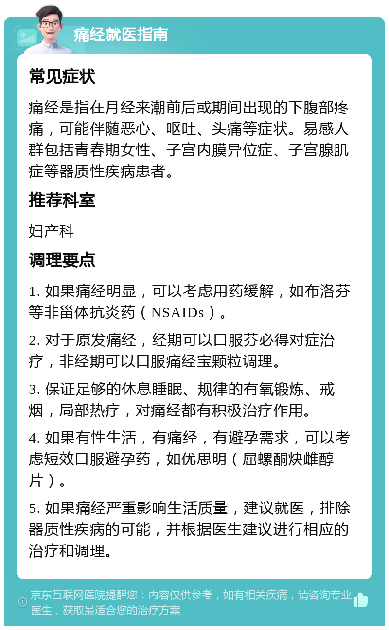 痛经就医指南 常见症状 痛经是指在月经来潮前后或期间出现的下腹部疼痛，可能伴随恶心、呕吐、头痛等症状。易感人群包括青春期女性、子宫内膜异位症、子宫腺肌症等器质性疾病患者。 推荐科室 妇产科 调理要点 1. 如果痛经明显，可以考虑用药缓解，如布洛芬等非甾体抗炎药（NSAIDs）。 2. 对于原发痛经，经期可以口服芬必得对症治疗，非经期可以口服痛经宝颗粒调理。 3. 保证足够的休息睡眠、规律的有氧锻炼、戒烟，局部热疗，对痛经都有积极治疗作用。 4. 如果有性生活，有痛经，有避孕需求，可以考虑短效口服避孕药，如优思明（屈螺酮炔雌醇片）。 5. 如果痛经严重影响生活质量，建议就医，排除器质性疾病的可能，并根据医生建议进行相应的治疗和调理。