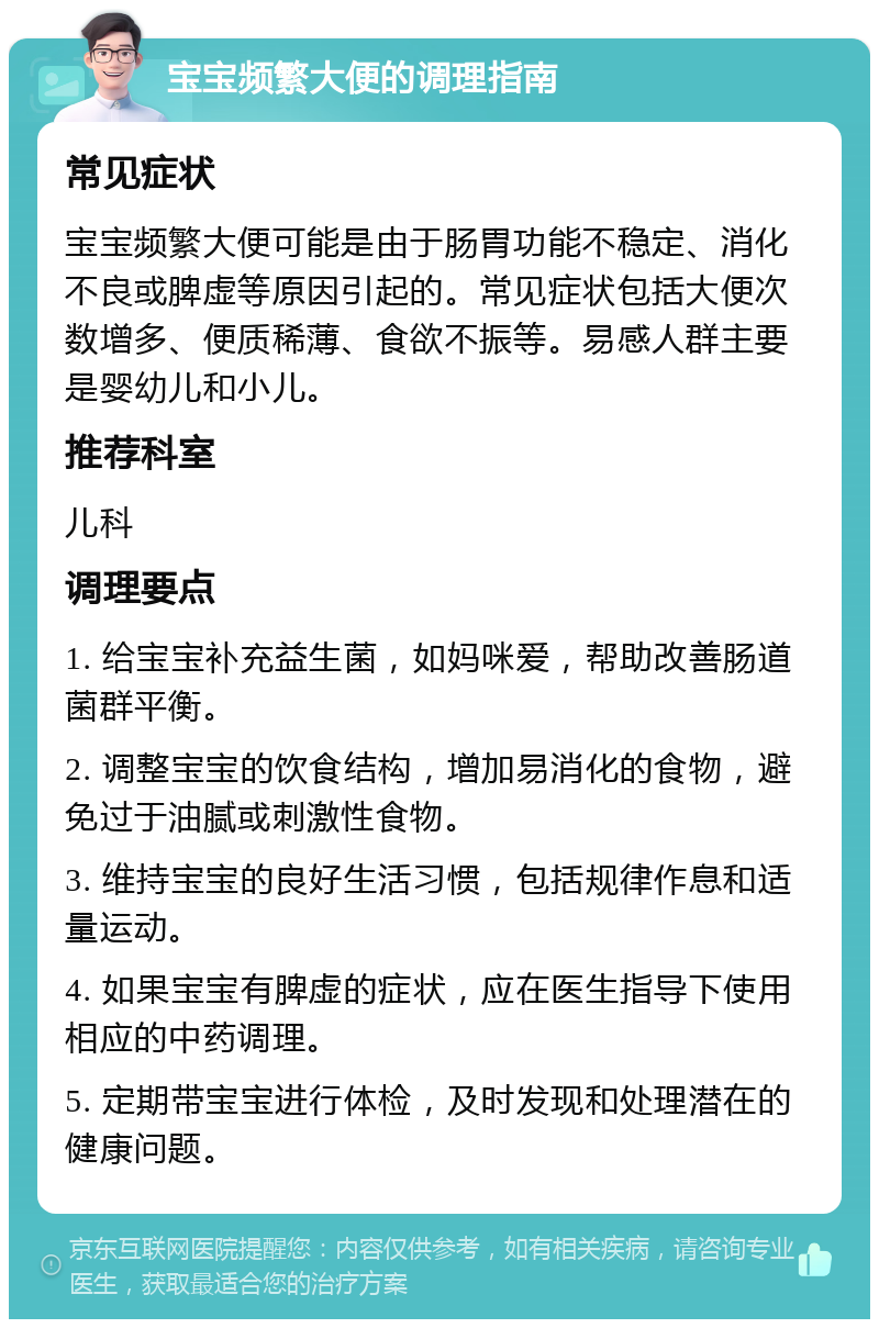 宝宝频繁大便的调理指南 常见症状 宝宝频繁大便可能是由于肠胃功能不稳定、消化不良或脾虚等原因引起的。常见症状包括大便次数增多、便质稀薄、食欲不振等。易感人群主要是婴幼儿和小儿。 推荐科室 儿科 调理要点 1. 给宝宝补充益生菌，如妈咪爱，帮助改善肠道菌群平衡。 2. 调整宝宝的饮食结构，增加易消化的食物，避免过于油腻或刺激性食物。 3. 维持宝宝的良好生活习惯，包括规律作息和适量运动。 4. 如果宝宝有脾虚的症状，应在医生指导下使用相应的中药调理。 5. 定期带宝宝进行体检，及时发现和处理潜在的健康问题。