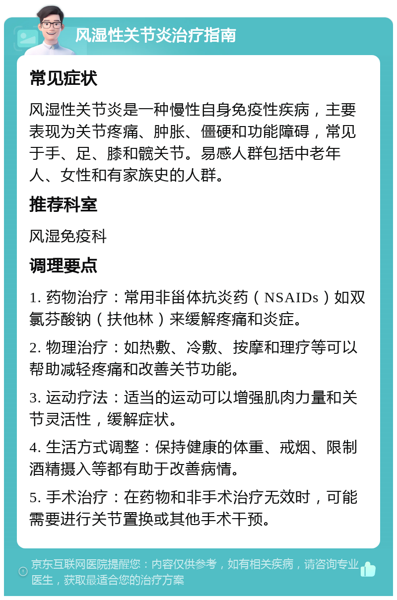 风湿性关节炎治疗指南 常见症状 风湿性关节炎是一种慢性自身免疫性疾病，主要表现为关节疼痛、肿胀、僵硬和功能障碍，常见于手、足、膝和髋关节。易感人群包括中老年人、女性和有家族史的人群。 推荐科室 风湿免疫科 调理要点 1. 药物治疗：常用非甾体抗炎药（NSAIDs）如双氯芬酸钠（扶他林）来缓解疼痛和炎症。 2. 物理治疗：如热敷、冷敷、按摩和理疗等可以帮助减轻疼痛和改善关节功能。 3. 运动疗法：适当的运动可以增强肌肉力量和关节灵活性，缓解症状。 4. 生活方式调整：保持健康的体重、戒烟、限制酒精摄入等都有助于改善病情。 5. 手术治疗：在药物和非手术治疗无效时，可能需要进行关节置换或其他手术干预。