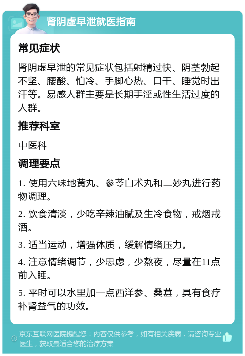 肾阴虚早泄就医指南 常见症状 肾阴虚早泄的常见症状包括射精过快、阴茎勃起不坚、腰酸、怕冷、手脚心热、口干、睡觉时出汗等。易感人群主要是长期手淫或性生活过度的人群。 推荐科室 中医科 调理要点 1. 使用六味地黄丸、参苓白术丸和二妙丸进行药物调理。 2. 饮食清淡，少吃辛辣油腻及生冷食物，戒烟戒酒。 3. 适当运动，增强体质，缓解情绪压力。 4. 注意情绪调节，少思虑，少熬夜，尽量在11点前入睡。 5. 平时可以水里加一点西洋参、桑葚，具有食疗补肾益气的功效。