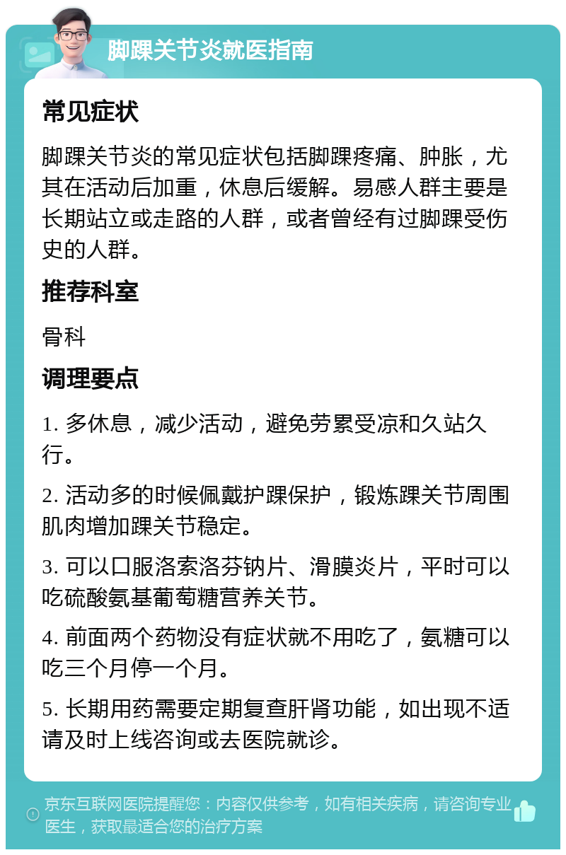 脚踝关节炎就医指南 常见症状 脚踝关节炎的常见症状包括脚踝疼痛、肿胀，尤其在活动后加重，休息后缓解。易感人群主要是长期站立或走路的人群，或者曾经有过脚踝受伤史的人群。 推荐科室 骨科 调理要点 1. 多休息，减少活动，避免劳累受凉和久站久行。 2. 活动多的时候佩戴护踝保护，锻炼踝关节周围肌肉增加踝关节稳定。 3. 可以口服洛索洛芬钠片、滑膜炎片，平时可以吃硫酸氨基葡萄糖营养关节。 4. 前面两个药物没有症状就不用吃了，氨糖可以吃三个月停一个月。 5. 长期用药需要定期复查肝肾功能，如出现不适请及时上线咨询或去医院就诊。