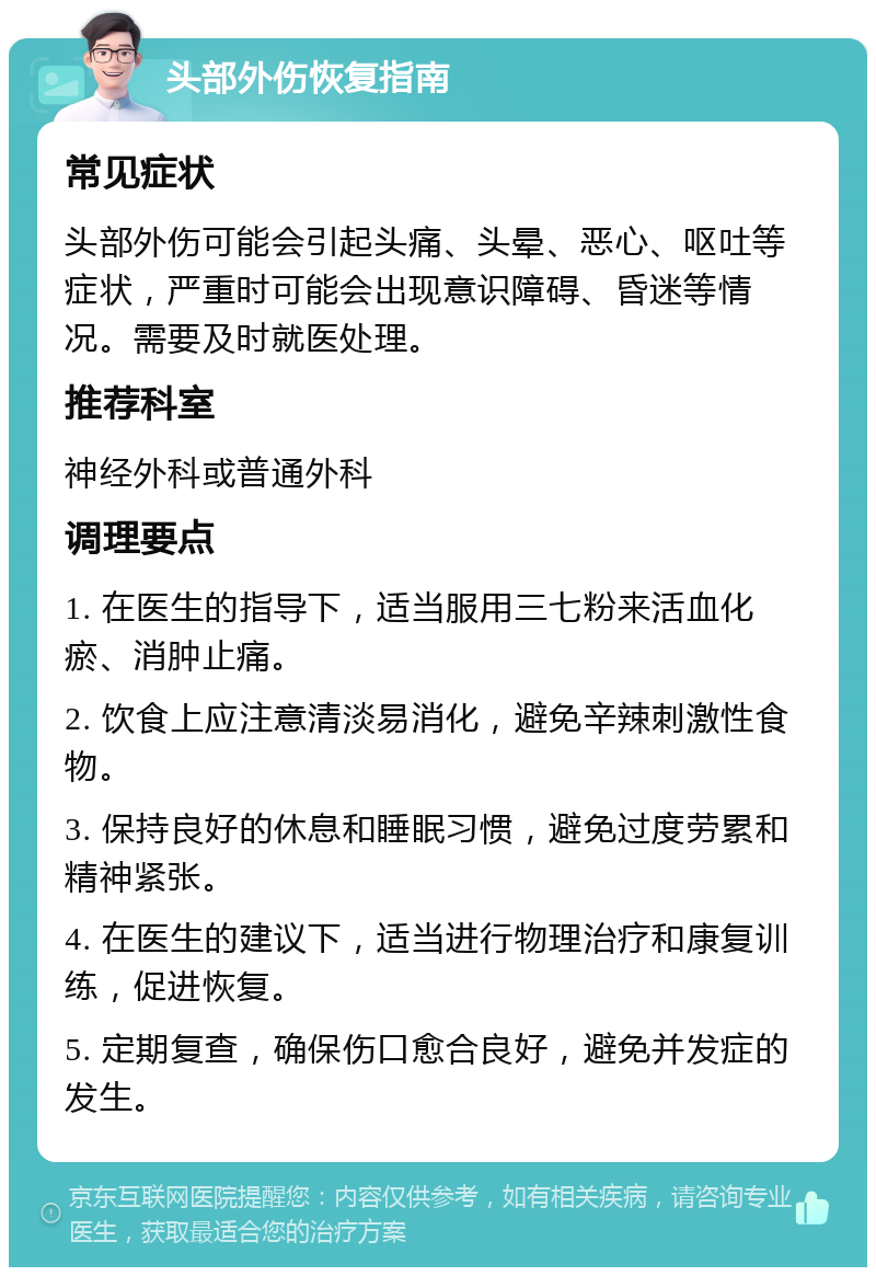 头部外伤恢复指南 常见症状 头部外伤可能会引起头痛、头晕、恶心、呕吐等症状，严重时可能会出现意识障碍、昏迷等情况。需要及时就医处理。 推荐科室 神经外科或普通外科 调理要点 1. 在医生的指导下，适当服用三七粉来活血化瘀、消肿止痛。 2. 饮食上应注意清淡易消化，避免辛辣刺激性食物。 3. 保持良好的休息和睡眠习惯，避免过度劳累和精神紧张。 4. 在医生的建议下，适当进行物理治疗和康复训练，促进恢复。 5. 定期复查，确保伤口愈合良好，避免并发症的发生。