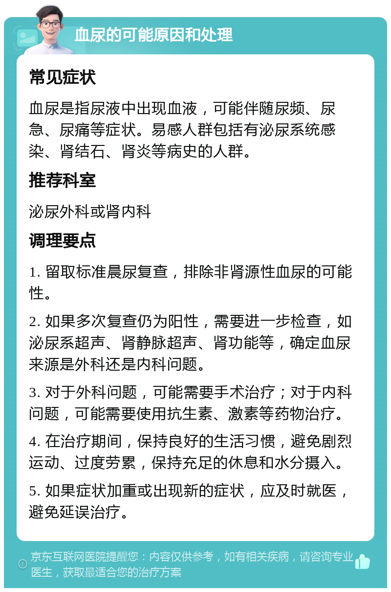 血尿的可能原因和处理 常见症状 血尿是指尿液中出现血液，可能伴随尿频、尿急、尿痛等症状。易感人群包括有泌尿系统感染、肾结石、肾炎等病史的人群。 推荐科室 泌尿外科或肾内科 调理要点 1. 留取标准晨尿复查，排除非肾源性血尿的可能性。 2. 如果多次复查仍为阳性，需要进一步检查，如泌尿系超声、肾静脉超声、肾功能等，确定血尿来源是外科还是内科问题。 3. 对于外科问题，可能需要手术治疗；对于内科问题，可能需要使用抗生素、激素等药物治疗。 4. 在治疗期间，保持良好的生活习惯，避免剧烈运动、过度劳累，保持充足的休息和水分摄入。 5. 如果症状加重或出现新的症状，应及时就医，避免延误治疗。