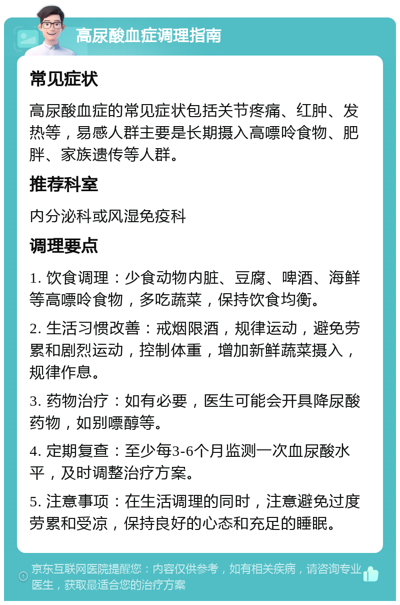 高尿酸血症调理指南 常见症状 高尿酸血症的常见症状包括关节疼痛、红肿、发热等，易感人群主要是长期摄入高嘌呤食物、肥胖、家族遗传等人群。 推荐科室 内分泌科或风湿免疫科 调理要点 1. 饮食调理：少食动物内脏、豆腐、啤酒、海鲜等高嘌呤食物，多吃蔬菜，保持饮食均衡。 2. 生活习惯改善：戒烟限酒，规律运动，避免劳累和剧烈运动，控制体重，增加新鲜蔬菜摄入，规律作息。 3. 药物治疗：如有必要，医生可能会开具降尿酸药物，如别嘌醇等。 4. 定期复查：至少每3-6个月监测一次血尿酸水平，及时调整治疗方案。 5. 注意事项：在生活调理的同时，注意避免过度劳累和受凉，保持良好的心态和充足的睡眠。