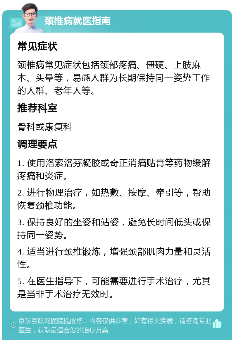 颈椎病就医指南 常见症状 颈椎病常见症状包括颈部疼痛、僵硬、上肢麻木、头晕等，易感人群为长期保持同一姿势工作的人群、老年人等。 推荐科室 骨科或康复科 调理要点 1. 使用洛索洛芬凝胶或奇正消痛贴膏等药物缓解疼痛和炎症。 2. 进行物理治疗，如热敷、按摩、牵引等，帮助恢复颈椎功能。 3. 保持良好的坐姿和站姿，避免长时间低头或保持同一姿势。 4. 适当进行颈椎锻炼，增强颈部肌肉力量和灵活性。 5. 在医生指导下，可能需要进行手术治疗，尤其是当非手术治疗无效时。