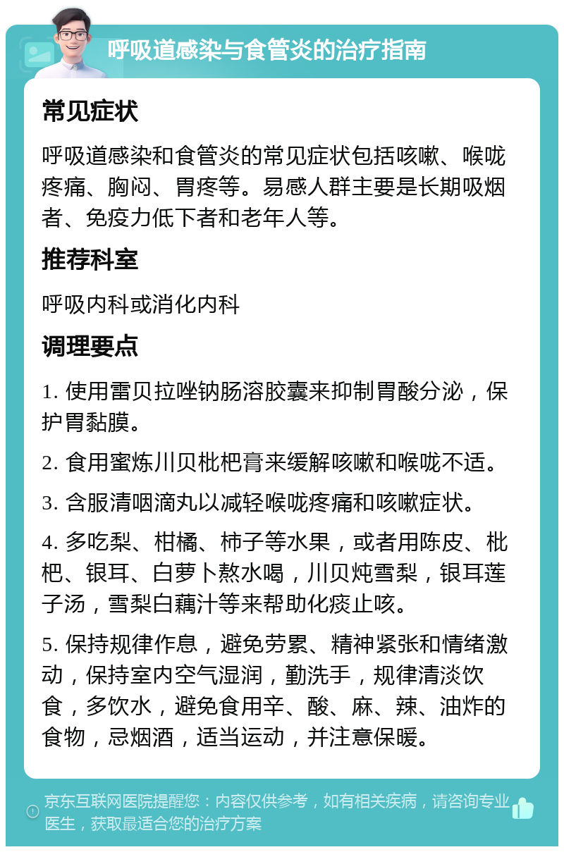 呼吸道感染与食管炎的治疗指南 常见症状 呼吸道感染和食管炎的常见症状包括咳嗽、喉咙疼痛、胸闷、胃疼等。易感人群主要是长期吸烟者、免疫力低下者和老年人等。 推荐科室 呼吸内科或消化内科 调理要点 1. 使用雷贝拉唑钠肠溶胶囊来抑制胃酸分泌，保护胃黏膜。 2. 食用蜜炼川贝枇杷膏来缓解咳嗽和喉咙不适。 3. 含服清咽滴丸以减轻喉咙疼痛和咳嗽症状。 4. 多吃梨、柑橘、柿子等水果，或者用陈皮、枇杷、银耳、白萝卜熬水喝，川贝炖雪梨，银耳莲子汤，雪梨白藕汁等来帮助化痰止咳。 5. 保持规律作息，避免劳累、精神紧张和情绪激动，保持室内空气湿润，勤洗手，规律清淡饮食，多饮水，避免食用辛、酸、麻、辣、油炸的食物，忌烟酒，适当运动，并注意保暖。