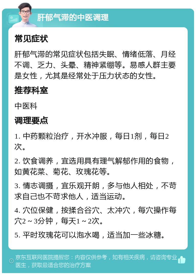 肝郁气滞的中医调理 常见症状 肝郁气滞的常见症状包括失眠、情绪低落、月经不调、乏力、头晕、精神紧绷等。易感人群主要是女性，尤其是经常处于压力状态的女性。 推荐科室 中医科 调理要点 1. 中药颗粒治疗，开水冲服，每日1剂，每日2次。 2. 饮食调养，宜选用具有理气解郁作用的食物，如黄花菜、菊花、玫瑰花等。 3. 情志调摄，宜乐观开朗，多与他人相处，不苛求自己也不苛求他人，适当运动。 4. 穴位保健，按揉合谷穴、太冲穴，每穴操作每穴2～3分钟，每天1～2次。 5. 平时玫瑰花可以泡水喝，适当加一些冰糖。