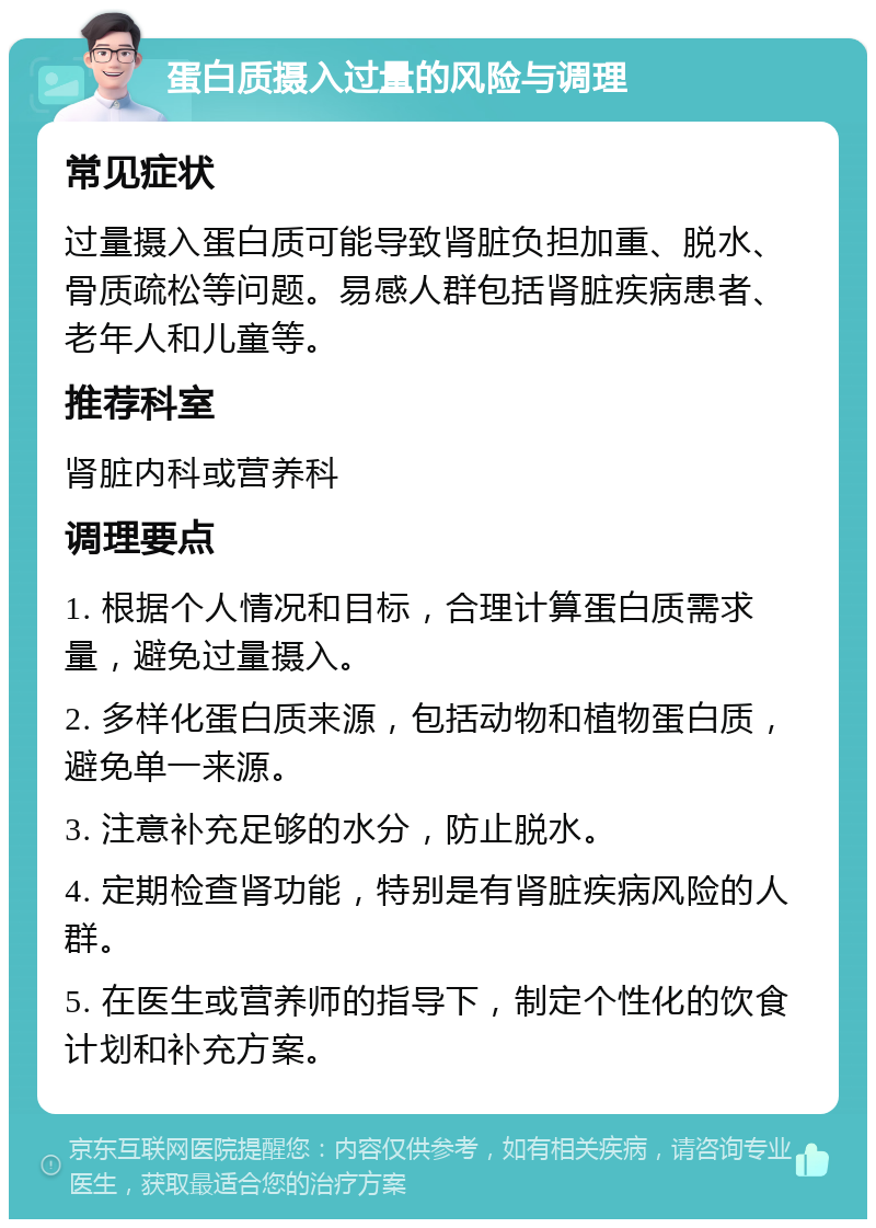 蛋白质摄入过量的风险与调理 常见症状 过量摄入蛋白质可能导致肾脏负担加重、脱水、骨质疏松等问题。易感人群包括肾脏疾病患者、老年人和儿童等。 推荐科室 肾脏内科或营养科 调理要点 1. 根据个人情况和目标，合理计算蛋白质需求量，避免过量摄入。 2. 多样化蛋白质来源，包括动物和植物蛋白质，避免单一来源。 3. 注意补充足够的水分，防止脱水。 4. 定期检查肾功能，特别是有肾脏疾病风险的人群。 5. 在医生或营养师的指导下，制定个性化的饮食计划和补充方案。