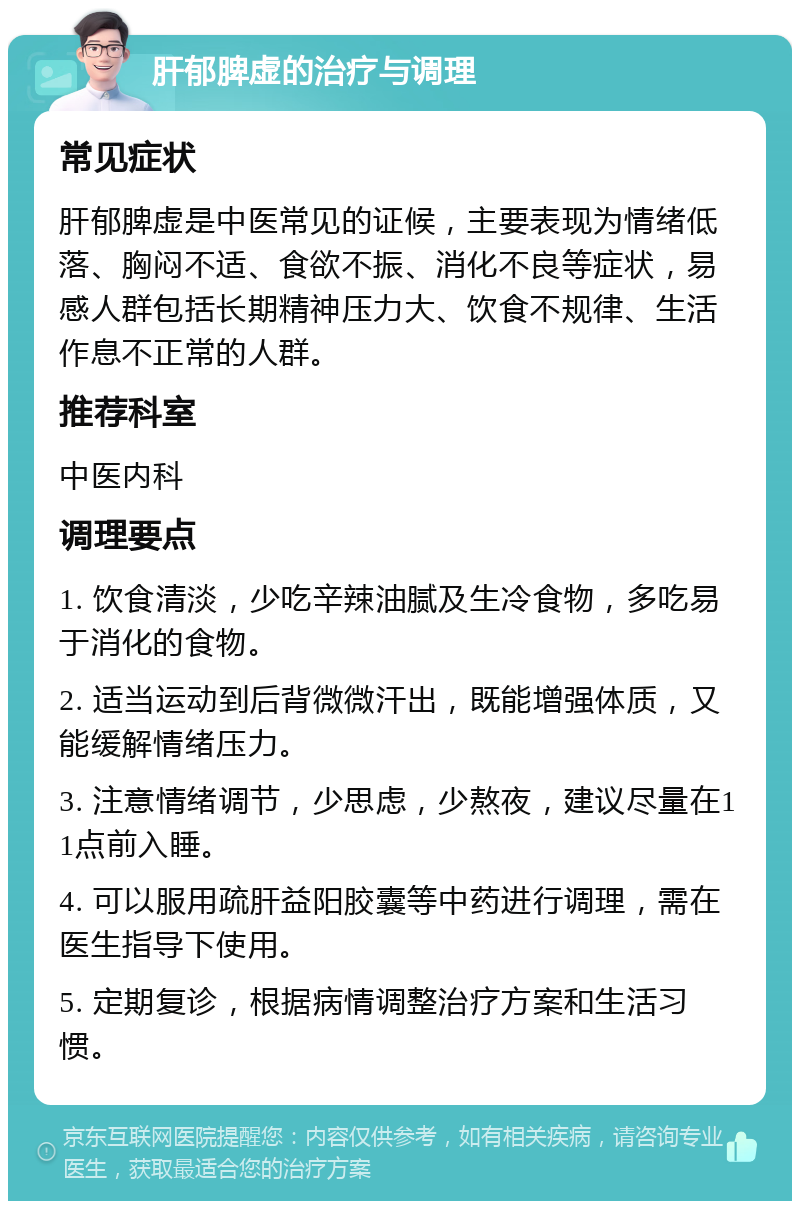 肝郁脾虚的治疗与调理 常见症状 肝郁脾虚是中医常见的证候，主要表现为情绪低落、胸闷不适、食欲不振、消化不良等症状，易感人群包括长期精神压力大、饮食不规律、生活作息不正常的人群。 推荐科室 中医内科 调理要点 1. 饮食清淡，少吃辛辣油腻及生冷食物，多吃易于消化的食物。 2. 适当运动到后背微微汗出，既能增强体质，又能缓解情绪压力。 3. 注意情绪调节，少思虑，少熬夜，建议尽量在11点前入睡。 4. 可以服用疏肝益阳胶囊等中药进行调理，需在医生指导下使用。 5. 定期复诊，根据病情调整治疗方案和生活习惯。