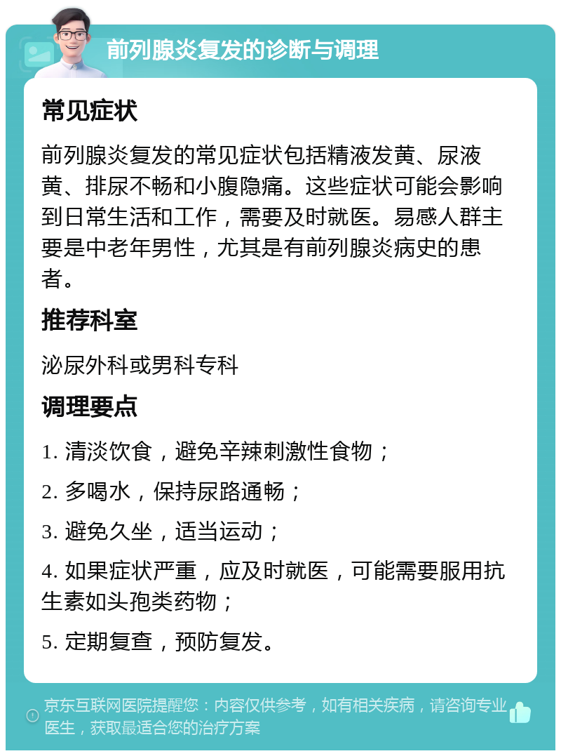 前列腺炎复发的诊断与调理 常见症状 前列腺炎复发的常见症状包括精液发黄、尿液黄、排尿不畅和小腹隐痛。这些症状可能会影响到日常生活和工作，需要及时就医。易感人群主要是中老年男性，尤其是有前列腺炎病史的患者。 推荐科室 泌尿外科或男科专科 调理要点 1. 清淡饮食，避免辛辣刺激性食物； 2. 多喝水，保持尿路通畅； 3. 避免久坐，适当运动； 4. 如果症状严重，应及时就医，可能需要服用抗生素如头孢类药物； 5. 定期复查，预防复发。