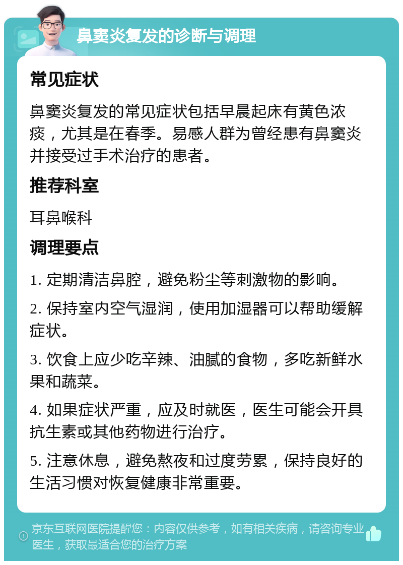 鼻窦炎复发的诊断与调理 常见症状 鼻窦炎复发的常见症状包括早晨起床有黄色浓痰，尤其是在春季。易感人群为曾经患有鼻窦炎并接受过手术治疗的患者。 推荐科室 耳鼻喉科 调理要点 1. 定期清洁鼻腔，避免粉尘等刺激物的影响。 2. 保持室内空气湿润，使用加湿器可以帮助缓解症状。 3. 饮食上应少吃辛辣、油腻的食物，多吃新鲜水果和蔬菜。 4. 如果症状严重，应及时就医，医生可能会开具抗生素或其他药物进行治疗。 5. 注意休息，避免熬夜和过度劳累，保持良好的生活习惯对恢复健康非常重要。