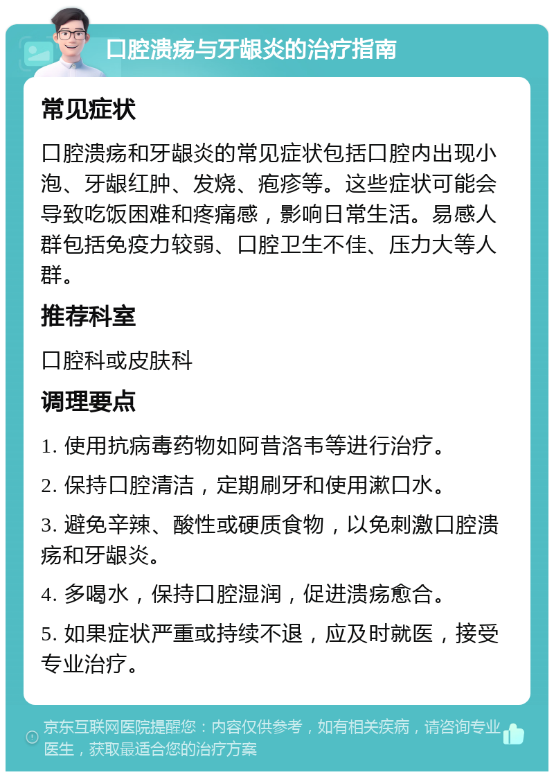 口腔溃疡与牙龈炎的治疗指南 常见症状 口腔溃疡和牙龈炎的常见症状包括口腔内出现小泡、牙龈红肿、发烧、疱疹等。这些症状可能会导致吃饭困难和疼痛感，影响日常生活。易感人群包括免疫力较弱、口腔卫生不佳、压力大等人群。 推荐科室 口腔科或皮肤科 调理要点 1. 使用抗病毒药物如阿昔洛韦等进行治疗。 2. 保持口腔清洁，定期刷牙和使用漱口水。 3. 避免辛辣、酸性或硬质食物，以免刺激口腔溃疡和牙龈炎。 4. 多喝水，保持口腔湿润，促进溃疡愈合。 5. 如果症状严重或持续不退，应及时就医，接受专业治疗。