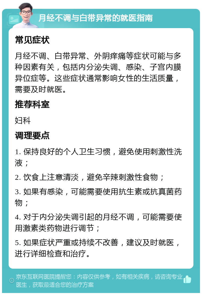 月经不调与白带异常的就医指南 常见症状 月经不调、白带异常、外阴痒痛等症状可能与多种因素有关，包括内分泌失调、感染、子宫内膜异位症等。这些症状通常影响女性的生活质量，需要及时就医。 推荐科室 妇科 调理要点 1. 保持良好的个人卫生习惯，避免使用刺激性洗液； 2. 饮食上注意清淡，避免辛辣刺激性食物； 3. 如果有感染，可能需要使用抗生素或抗真菌药物； 4. 对于内分泌失调引起的月经不调，可能需要使用激素类药物进行调节； 5. 如果症状严重或持续不改善，建议及时就医，进行详细检查和治疗。