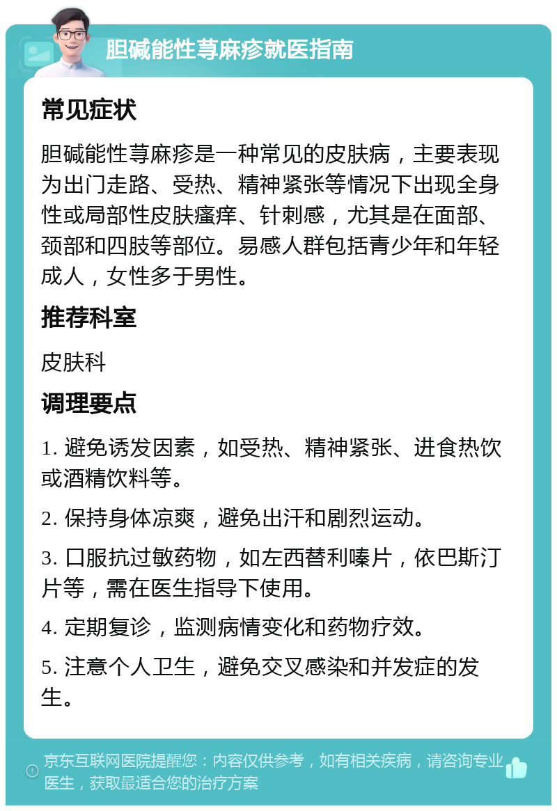 胆碱能性荨麻疹就医指南 常见症状 胆碱能性荨麻疹是一种常见的皮肤病，主要表现为出门走路、受热、精神紧张等情况下出现全身性或局部性皮肤瘙痒、针刺感，尤其是在面部、颈部和四肢等部位。易感人群包括青少年和年轻成人，女性多于男性。 推荐科室 皮肤科 调理要点 1. 避免诱发因素，如受热、精神紧张、进食热饮或酒精饮料等。 2. 保持身体凉爽，避免出汗和剧烈运动。 3. 口服抗过敏药物，如左西替利嗪片，依巴斯汀片等，需在医生指导下使用。 4. 定期复诊，监测病情变化和药物疗效。 5. 注意个人卫生，避免交叉感染和并发症的发生。