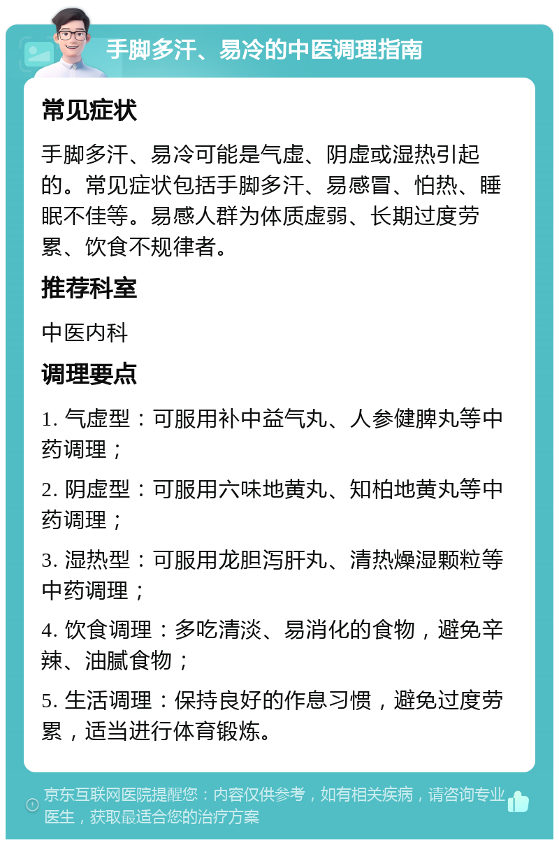 手脚多汗、易冷的中医调理指南 常见症状 手脚多汗、易冷可能是气虚、阴虚或湿热引起的。常见症状包括手脚多汗、易感冒、怕热、睡眠不佳等。易感人群为体质虚弱、长期过度劳累、饮食不规律者。 推荐科室 中医内科 调理要点 1. 气虚型：可服用补中益气丸、人参健脾丸等中药调理； 2. 阴虚型：可服用六味地黄丸、知柏地黄丸等中药调理； 3. 湿热型：可服用龙胆泻肝丸、清热燥湿颗粒等中药调理； 4. 饮食调理：多吃清淡、易消化的食物，避免辛辣、油腻食物； 5. 生活调理：保持良好的作息习惯，避免过度劳累，适当进行体育锻炼。