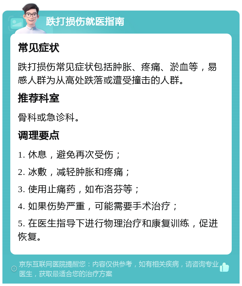 跌打损伤就医指南 常见症状 跌打损伤常见症状包括肿胀、疼痛、淤血等，易感人群为从高处跌落或遭受撞击的人群。 推荐科室 骨科或急诊科。 调理要点 1. 休息，避免再次受伤； 2. 冰敷，减轻肿胀和疼痛； 3. 使用止痛药，如布洛芬等； 4. 如果伤势严重，可能需要手术治疗； 5. 在医生指导下进行物理治疗和康复训练，促进恢复。