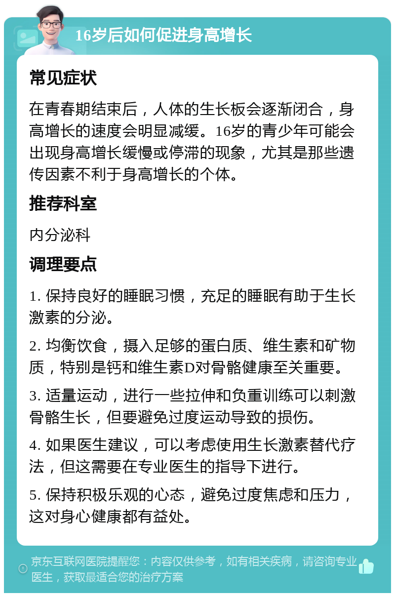 16岁后如何促进身高增长 常见症状 在青春期结束后，人体的生长板会逐渐闭合，身高增长的速度会明显减缓。16岁的青少年可能会出现身高增长缓慢或停滞的现象，尤其是那些遗传因素不利于身高增长的个体。 推荐科室 内分泌科 调理要点 1. 保持良好的睡眠习惯，充足的睡眠有助于生长激素的分泌。 2. 均衡饮食，摄入足够的蛋白质、维生素和矿物质，特别是钙和维生素D对骨骼健康至关重要。 3. 适量运动，进行一些拉伸和负重训练可以刺激骨骼生长，但要避免过度运动导致的损伤。 4. 如果医生建议，可以考虑使用生长激素替代疗法，但这需要在专业医生的指导下进行。 5. 保持积极乐观的心态，避免过度焦虑和压力，这对身心健康都有益处。