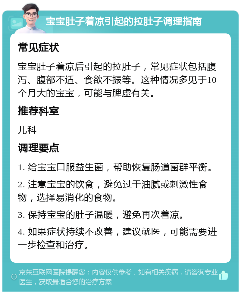 宝宝肚子着凉引起的拉肚子调理指南 常见症状 宝宝肚子着凉后引起的拉肚子，常见症状包括腹泻、腹部不适、食欲不振等。这种情况多见于10个月大的宝宝，可能与脾虚有关。 推荐科室 儿科 调理要点 1. 给宝宝口服益生菌，帮助恢复肠道菌群平衡。 2. 注意宝宝的饮食，避免过于油腻或刺激性食物，选择易消化的食物。 3. 保持宝宝的肚子温暖，避免再次着凉。 4. 如果症状持续不改善，建议就医，可能需要进一步检查和治疗。