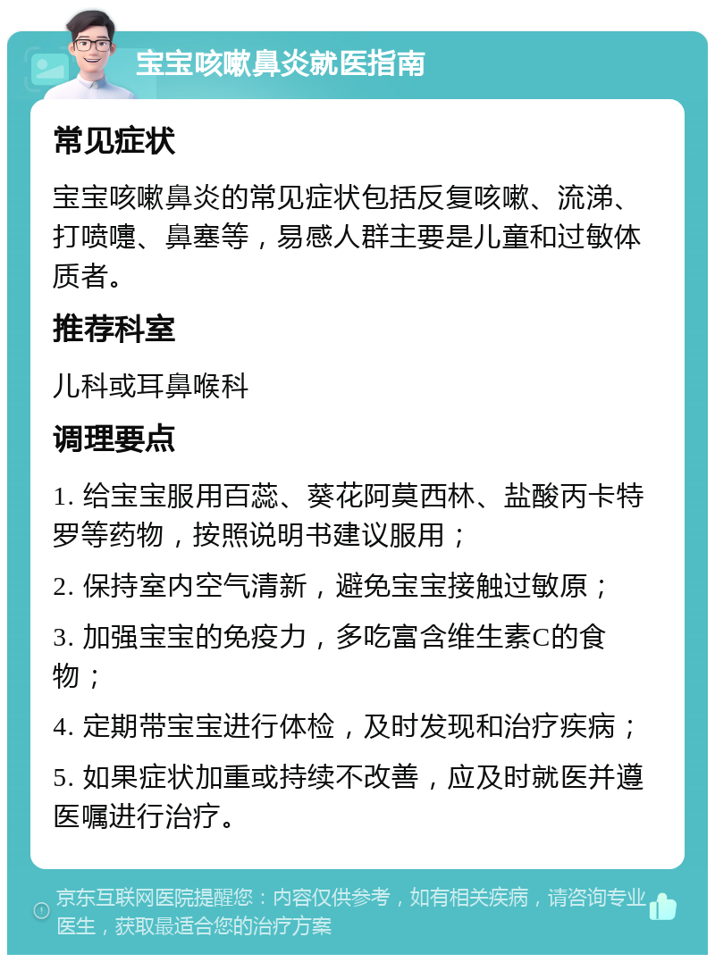 宝宝咳嗽鼻炎就医指南 常见症状 宝宝咳嗽鼻炎的常见症状包括反复咳嗽、流涕、打喷嚏、鼻塞等，易感人群主要是儿童和过敏体质者。 推荐科室 儿科或耳鼻喉科 调理要点 1. 给宝宝服用百蕊、葵花阿莫西林、盐酸丙卡特罗等药物，按照说明书建议服用； 2. 保持室内空气清新，避免宝宝接触过敏原； 3. 加强宝宝的免疫力，多吃富含维生素C的食物； 4. 定期带宝宝进行体检，及时发现和治疗疾病； 5. 如果症状加重或持续不改善，应及时就医并遵医嘱进行治疗。