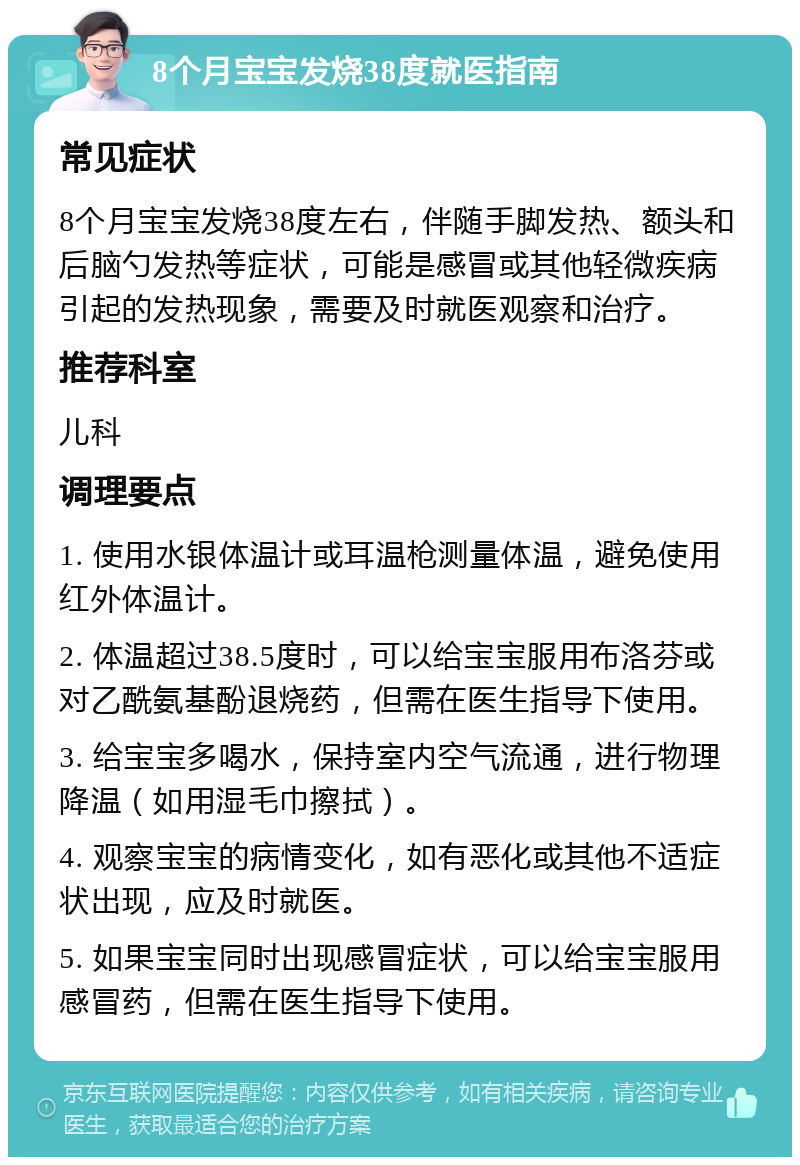 8个月宝宝发烧38度就医指南 常见症状 8个月宝宝发烧38度左右，伴随手脚发热、额头和后脑勺发热等症状，可能是感冒或其他轻微疾病引起的发热现象，需要及时就医观察和治疗。 推荐科室 儿科 调理要点 1. 使用水银体温计或耳温枪测量体温，避免使用红外体温计。 2. 体温超过38.5度时，可以给宝宝服用布洛芬或对乙酰氨基酚退烧药，但需在医生指导下使用。 3. 给宝宝多喝水，保持室内空气流通，进行物理降温（如用湿毛巾擦拭）。 4. 观察宝宝的病情变化，如有恶化或其他不适症状出现，应及时就医。 5. 如果宝宝同时出现感冒症状，可以给宝宝服用感冒药，但需在医生指导下使用。