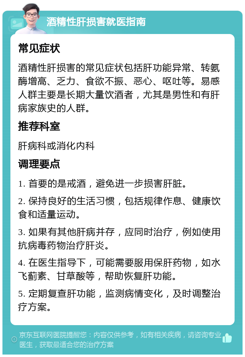 酒精性肝损害就医指南 常见症状 酒精性肝损害的常见症状包括肝功能异常、转氨酶增高、乏力、食欲不振、恶心、呕吐等。易感人群主要是长期大量饮酒者，尤其是男性和有肝病家族史的人群。 推荐科室 肝病科或消化内科 调理要点 1. 首要的是戒酒，避免进一步损害肝脏。 2. 保持良好的生活习惯，包括规律作息、健康饮食和适量运动。 3. 如果有其他肝病并存，应同时治疗，例如使用抗病毒药物治疗肝炎。 4. 在医生指导下，可能需要服用保肝药物，如水飞蓟素、甘草酸等，帮助恢复肝功能。 5. 定期复查肝功能，监测病情变化，及时调整治疗方案。