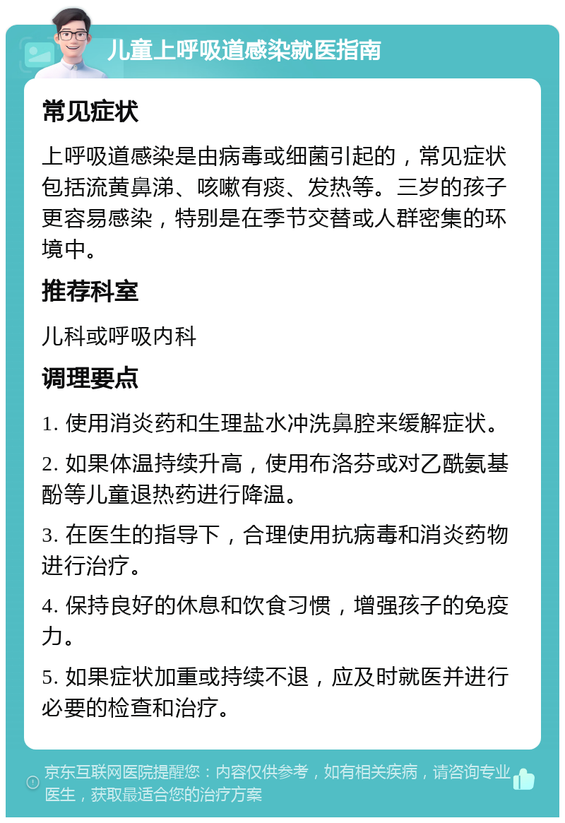 儿童上呼吸道感染就医指南 常见症状 上呼吸道感染是由病毒或细菌引起的，常见症状包括流黄鼻涕、咳嗽有痰、发热等。三岁的孩子更容易感染，特别是在季节交替或人群密集的环境中。 推荐科室 儿科或呼吸内科 调理要点 1. 使用消炎药和生理盐水冲洗鼻腔来缓解症状。 2. 如果体温持续升高，使用布洛芬或对乙酰氨基酚等儿童退热药进行降温。 3. 在医生的指导下，合理使用抗病毒和消炎药物进行治疗。 4. 保持良好的休息和饮食习惯，增强孩子的免疫力。 5. 如果症状加重或持续不退，应及时就医并进行必要的检查和治疗。