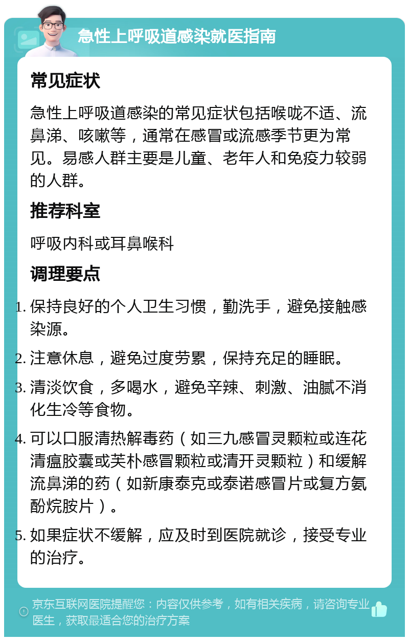 急性上呼吸道感染就医指南 常见症状 急性上呼吸道感染的常见症状包括喉咙不适、流鼻涕、咳嗽等，通常在感冒或流感季节更为常见。易感人群主要是儿童、老年人和免疫力较弱的人群。 推荐科室 呼吸内科或耳鼻喉科 调理要点 保持良好的个人卫生习惯，勤洗手，避免接触感染源。 注意休息，避免过度劳累，保持充足的睡眠。 清淡饮食，多喝水，避免辛辣、刺激、油腻不消化生冷等食物。 可以口服清热解毒药（如三九感冒灵颗粒或连花清瘟胶囊或芙朴感冒颗粒或清开灵颗粒）和缓解流鼻涕的药（如新康泰克或泰诺感冒片或复方氨酚烷胺片）。 如果症状不缓解，应及时到医院就诊，接受专业的治疗。