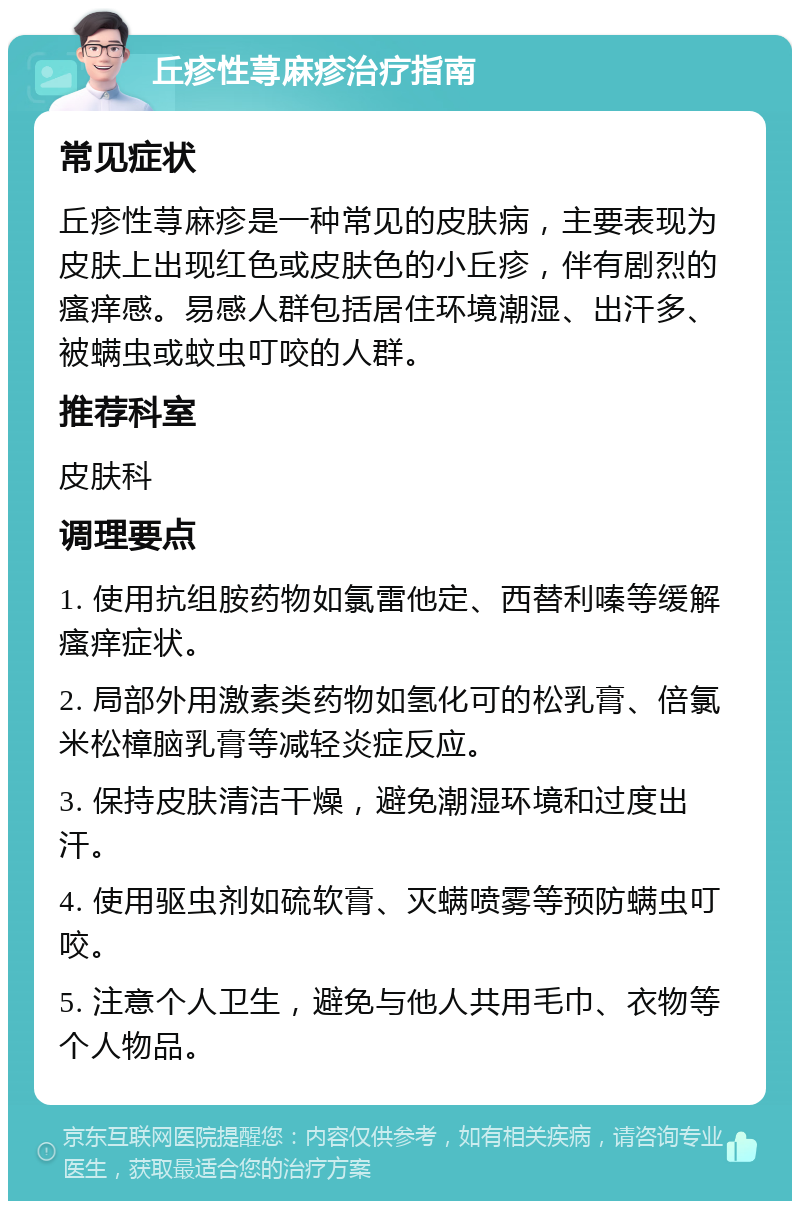 丘疹性荨麻疹治疗指南 常见症状 丘疹性荨麻疹是一种常见的皮肤病，主要表现为皮肤上出现红色或皮肤色的小丘疹，伴有剧烈的瘙痒感。易感人群包括居住环境潮湿、出汗多、被螨虫或蚊虫叮咬的人群。 推荐科室 皮肤科 调理要点 1. 使用抗组胺药物如氯雷他定、西替利嗪等缓解瘙痒症状。 2. 局部外用激素类药物如氢化可的松乳膏、倍氯米松樟脑乳膏等减轻炎症反应。 3. 保持皮肤清洁干燥，避免潮湿环境和过度出汗。 4. 使用驱虫剂如硫软膏、灭螨喷雾等预防螨虫叮咬。 5. 注意个人卫生，避免与他人共用毛巾、衣物等个人物品。