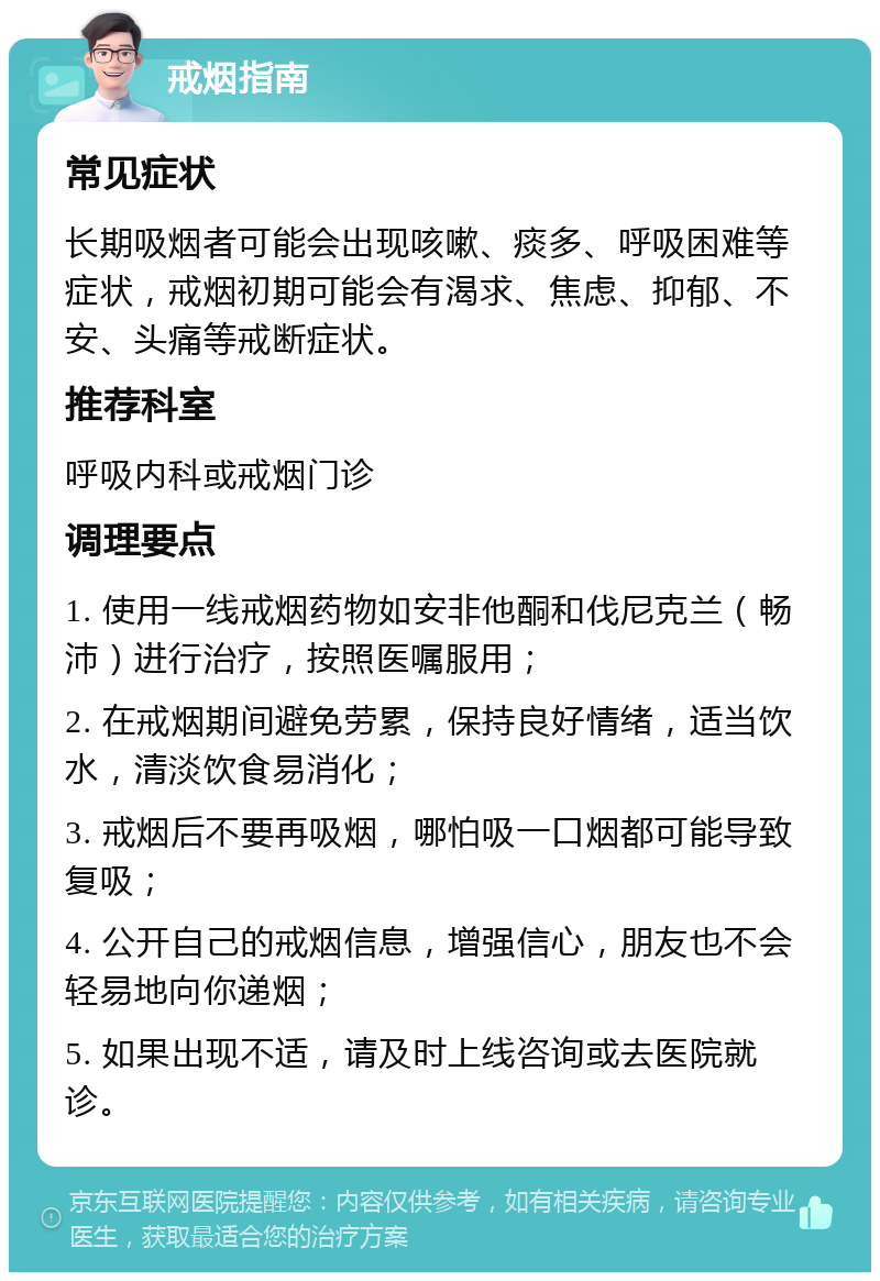 戒烟指南 常见症状 长期吸烟者可能会出现咳嗽、痰多、呼吸困难等症状，戒烟初期可能会有渴求、焦虑、抑郁、不安、头痛等戒断症状。 推荐科室 呼吸内科或戒烟门诊 调理要点 1. 使用一线戒烟药物如安非他酮和伐尼克兰（畅沛）进行治疗，按照医嘱服用； 2. 在戒烟期间避免劳累，保持良好情绪，适当饮水，清淡饮食易消化； 3. 戒烟后不要再吸烟，哪怕吸一口烟都可能导致复吸； 4. 公开自己的戒烟信息，增强信心，朋友也不会轻易地向你递烟； 5. 如果出现不适，请及时上线咨询或去医院就诊。