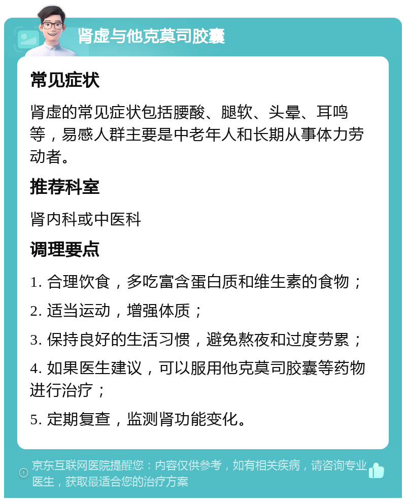 肾虚与他克莫司胶囊 常见症状 肾虚的常见症状包括腰酸、腿软、头晕、耳鸣等，易感人群主要是中老年人和长期从事体力劳动者。 推荐科室 肾内科或中医科 调理要点 1. 合理饮食，多吃富含蛋白质和维生素的食物； 2. 适当运动，增强体质； 3. 保持良好的生活习惯，避免熬夜和过度劳累； 4. 如果医生建议，可以服用他克莫司胶囊等药物进行治疗； 5. 定期复查，监测肾功能变化。