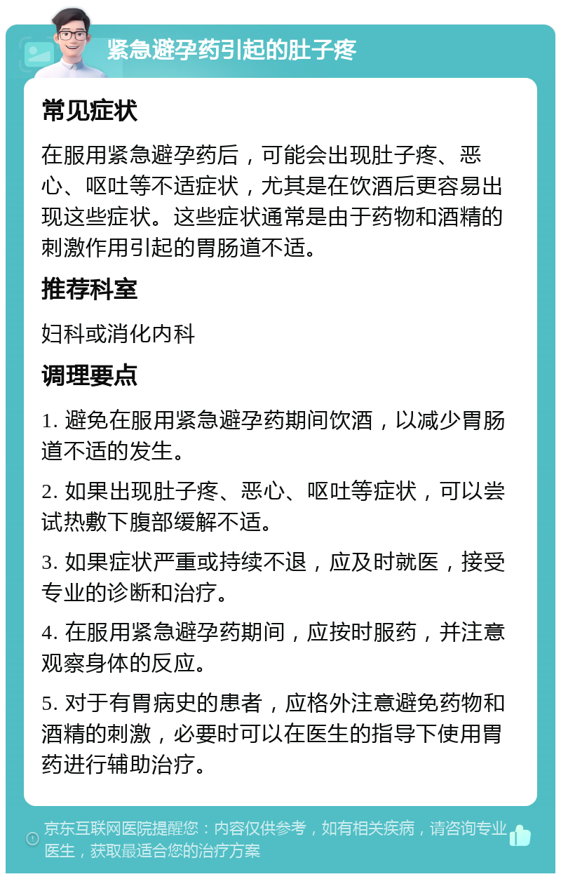 紧急避孕药引起的肚子疼 常见症状 在服用紧急避孕药后，可能会出现肚子疼、恶心、呕吐等不适症状，尤其是在饮酒后更容易出现这些症状。这些症状通常是由于药物和酒精的刺激作用引起的胃肠道不适。 推荐科室 妇科或消化内科 调理要点 1. 避免在服用紧急避孕药期间饮酒，以减少胃肠道不适的发生。 2. 如果出现肚子疼、恶心、呕吐等症状，可以尝试热敷下腹部缓解不适。 3. 如果症状严重或持续不退，应及时就医，接受专业的诊断和治疗。 4. 在服用紧急避孕药期间，应按时服药，并注意观察身体的反应。 5. 对于有胃病史的患者，应格外注意避免药物和酒精的刺激，必要时可以在医生的指导下使用胃药进行辅助治疗。