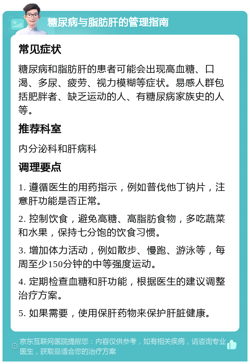 糖尿病与脂肪肝的管理指南 常见症状 糖尿病和脂肪肝的患者可能会出现高血糖、口渴、多尿、疲劳、视力模糊等症状。易感人群包括肥胖者、缺乏运动的人、有糖尿病家族史的人等。 推荐科室 内分泌科和肝病科 调理要点 1. 遵循医生的用药指示，例如普伐他丁钠片，注意肝功能是否正常。 2. 控制饮食，避免高糖、高脂肪食物，多吃蔬菜和水果，保持七分饱的饮食习惯。 3. 增加体力活动，例如散步、慢跑、游泳等，每周至少150分钟的中等强度运动。 4. 定期检查血糖和肝功能，根据医生的建议调整治疗方案。 5. 如果需要，使用保肝药物来保护肝脏健康。