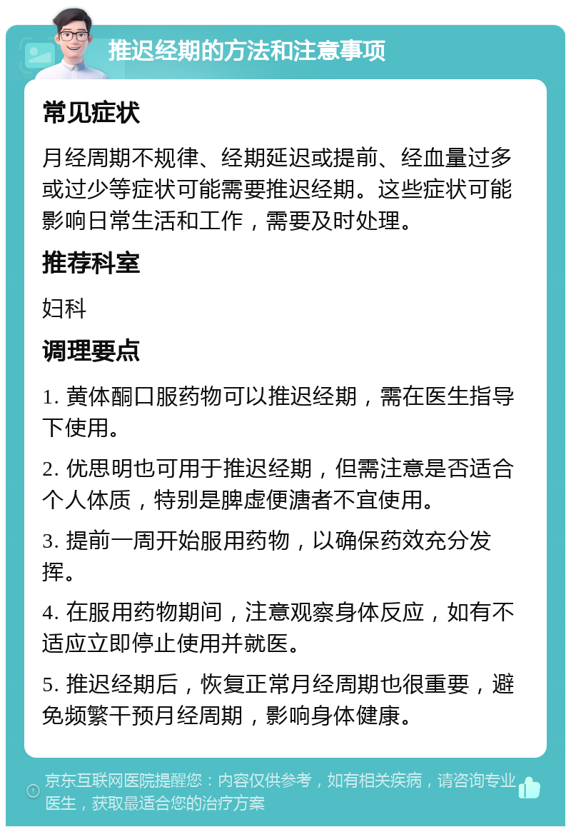 推迟经期的方法和注意事项 常见症状 月经周期不规律、经期延迟或提前、经血量过多或过少等症状可能需要推迟经期。这些症状可能影响日常生活和工作，需要及时处理。 推荐科室 妇科 调理要点 1. 黄体酮口服药物可以推迟经期，需在医生指导下使用。 2. 优思明也可用于推迟经期，但需注意是否适合个人体质，特别是脾虚便溏者不宜使用。 3. 提前一周开始服用药物，以确保药效充分发挥。 4. 在服用药物期间，注意观察身体反应，如有不适应立即停止使用并就医。 5. 推迟经期后，恢复正常月经周期也很重要，避免频繁干预月经周期，影响身体健康。