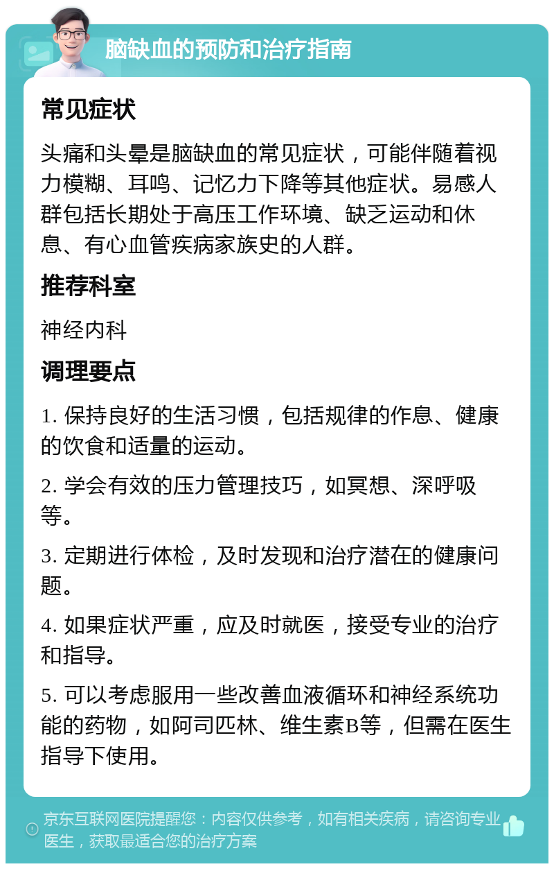 脑缺血的预防和治疗指南 常见症状 头痛和头晕是脑缺血的常见症状，可能伴随着视力模糊、耳鸣、记忆力下降等其他症状。易感人群包括长期处于高压工作环境、缺乏运动和休息、有心血管疾病家族史的人群。 推荐科室 神经内科 调理要点 1. 保持良好的生活习惯，包括规律的作息、健康的饮食和适量的运动。 2. 学会有效的压力管理技巧，如冥想、深呼吸等。 3. 定期进行体检，及时发现和治疗潜在的健康问题。 4. 如果症状严重，应及时就医，接受专业的治疗和指导。 5. 可以考虑服用一些改善血液循环和神经系统功能的药物，如阿司匹林、维生素B等，但需在医生指导下使用。