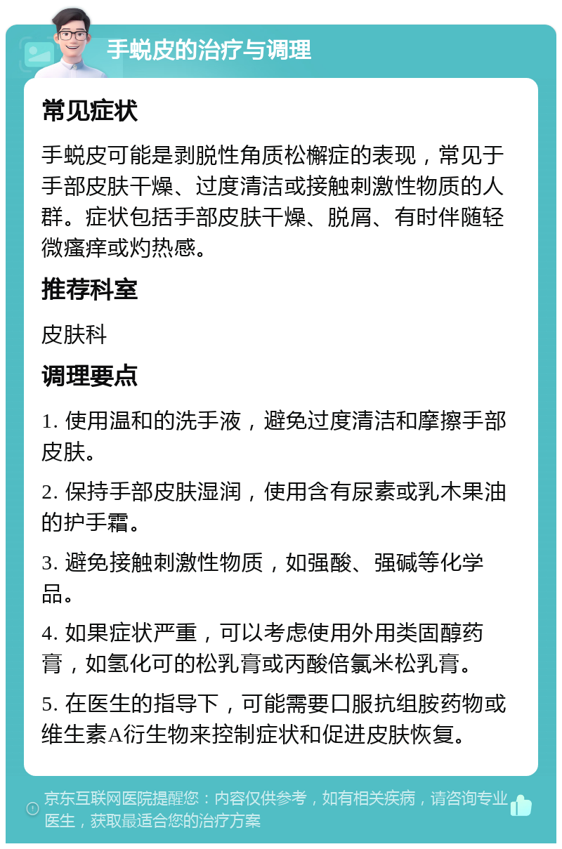 手蜕皮的治疗与调理 常见症状 手蜕皮可能是剥脱性角质松檞症的表现，常见于手部皮肤干燥、过度清洁或接触刺激性物质的人群。症状包括手部皮肤干燥、脱屑、有时伴随轻微瘙痒或灼热感。 推荐科室 皮肤科 调理要点 1. 使用温和的洗手液，避免过度清洁和摩擦手部皮肤。 2. 保持手部皮肤湿润，使用含有尿素或乳木果油的护手霜。 3. 避免接触刺激性物质，如强酸、强碱等化学品。 4. 如果症状严重，可以考虑使用外用类固醇药膏，如氢化可的松乳膏或丙酸倍氯米松乳膏。 5. 在医生的指导下，可能需要口服抗组胺药物或维生素A衍生物来控制症状和促进皮肤恢复。