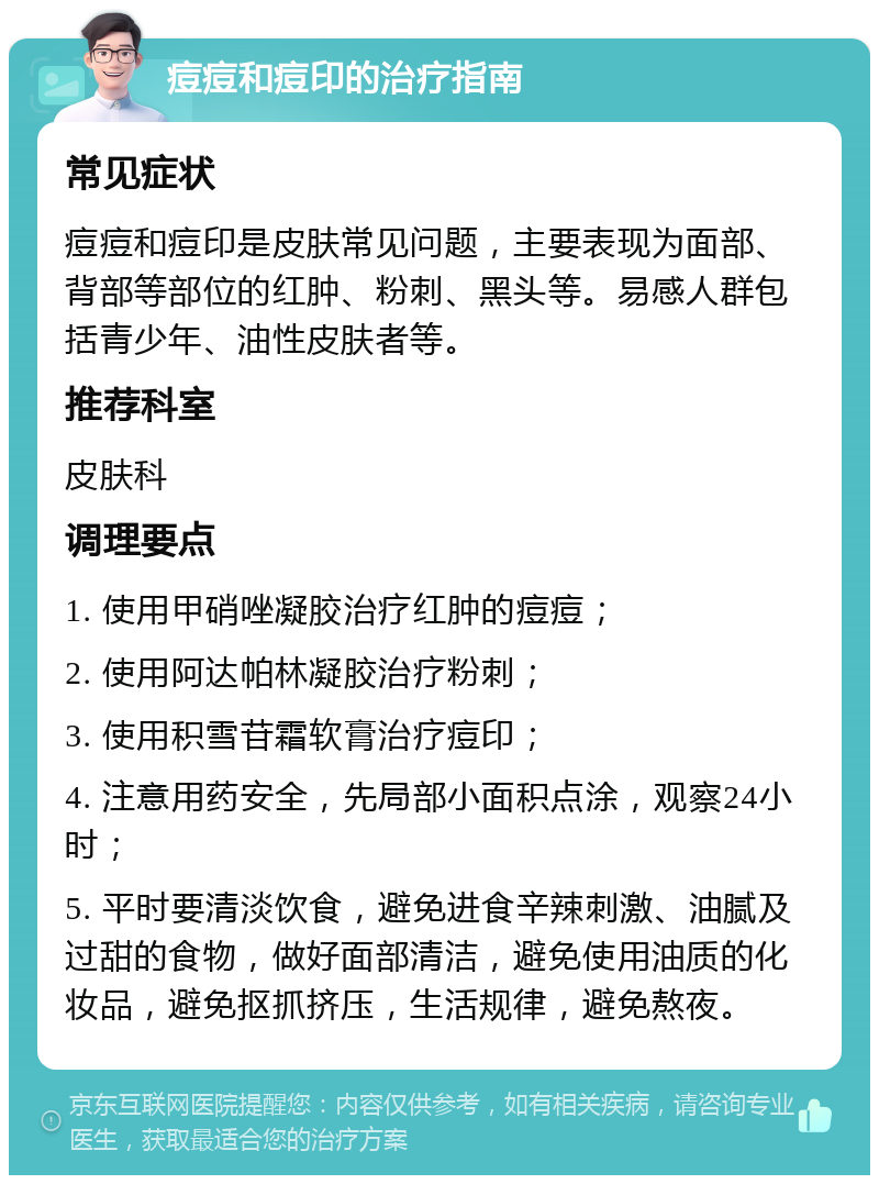 痘痘和痘印的治疗指南 常见症状 痘痘和痘印是皮肤常见问题，主要表现为面部、背部等部位的红肿、粉刺、黑头等。易感人群包括青少年、油性皮肤者等。 推荐科室 皮肤科 调理要点 1. 使用甲硝唑凝胶治疗红肿的痘痘； 2. 使用阿达帕林凝胶治疗粉刺； 3. 使用积雪苷霜软膏治疗痘印； 4. 注意用药安全，先局部小面积点涂，观察24小时； 5. 平时要清淡饮食，避免进食辛辣刺激、油腻及过甜的食物，做好面部清洁，避免使用油质的化妆品，避免抠抓挤压，生活规律，避免熬夜。