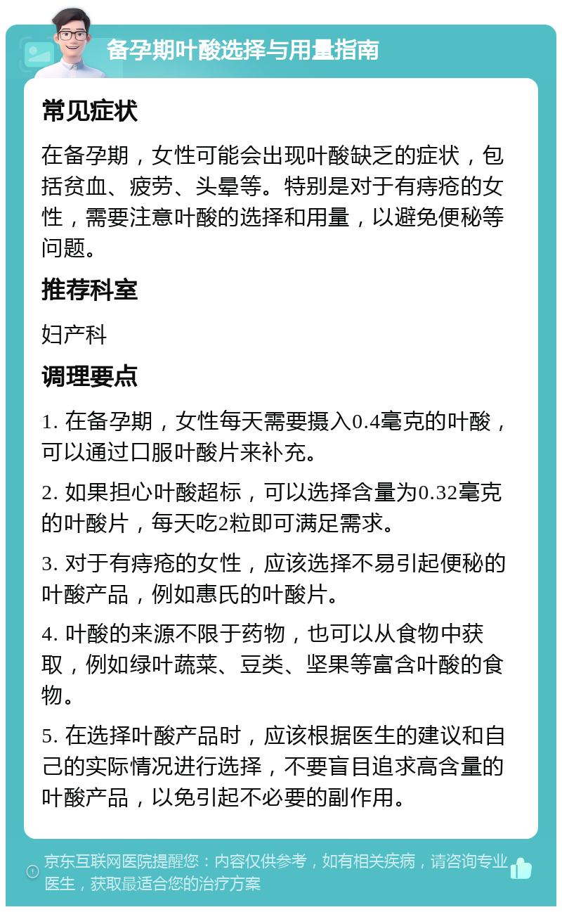 备孕期叶酸选择与用量指南 常见症状 在备孕期，女性可能会出现叶酸缺乏的症状，包括贫血、疲劳、头晕等。特别是对于有痔疮的女性，需要注意叶酸的选择和用量，以避免便秘等问题。 推荐科室 妇产科 调理要点 1. 在备孕期，女性每天需要摄入0.4毫克的叶酸，可以通过口服叶酸片来补充。 2. 如果担心叶酸超标，可以选择含量为0.32毫克的叶酸片，每天吃2粒即可满足需求。 3. 对于有痔疮的女性，应该选择不易引起便秘的叶酸产品，例如惠氏的叶酸片。 4. 叶酸的来源不限于药物，也可以从食物中获取，例如绿叶蔬菜、豆类、坚果等富含叶酸的食物。 5. 在选择叶酸产品时，应该根据医生的建议和自己的实际情况进行选择，不要盲目追求高含量的叶酸产品，以免引起不必要的副作用。