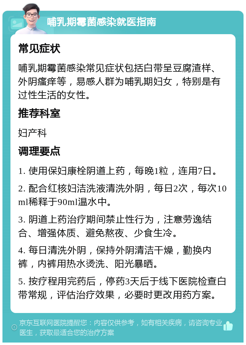 哺乳期霉菌感染就医指南 常见症状 哺乳期霉菌感染常见症状包括白带呈豆腐渣样、外阴瘙痒等，易感人群为哺乳期妇女，特别是有过性生活的女性。 推荐科室 妇产科 调理要点 1. 使用保妇康栓阴道上药，每晚1粒，连用7日。 2. 配合红核妇洁洗液清洗外阴，每日2次，每次10ml稀释于90ml温水中。 3. 阴道上药治疗期间禁止性行为，注意劳逸结合、增强体质、避免熬夜、少食生冷。 4. 每日清洗外阴，保持外阴清洁干燥，勤换内裤，内裤用热水烫洗、阳光暴晒。 5. 按疗程用完药后，停药3天后于线下医院检查白带常规，评估治疗效果，必要时更改用药方案。