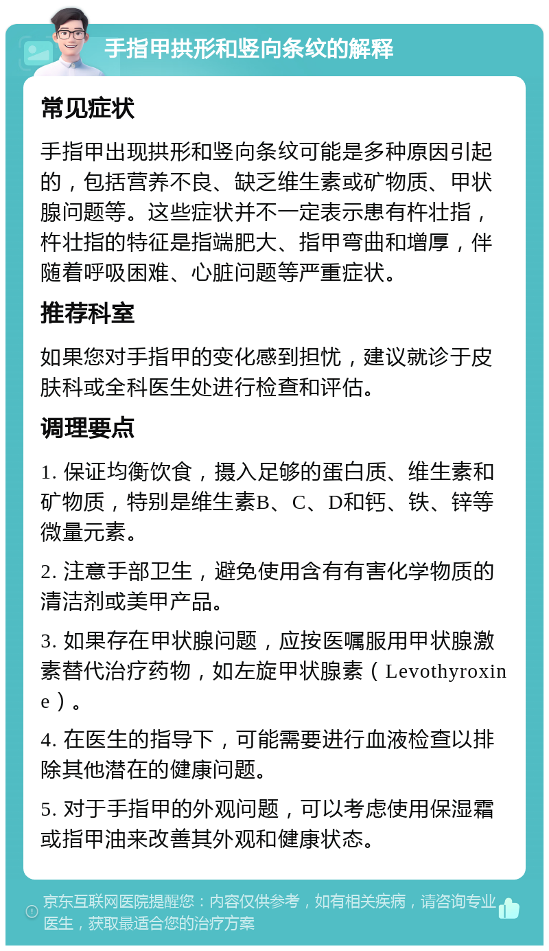 手指甲拱形和竖向条纹的解释 常见症状 手指甲出现拱形和竖向条纹可能是多种原因引起的，包括营养不良、缺乏维生素或矿物质、甲状腺问题等。这些症状并不一定表示患有杵壮指，杵壮指的特征是指端肥大、指甲弯曲和增厚，伴随着呼吸困难、心脏问题等严重症状。 推荐科室 如果您对手指甲的变化感到担忧，建议就诊于皮肤科或全科医生处进行检查和评估。 调理要点 1. 保证均衡饮食，摄入足够的蛋白质、维生素和矿物质，特别是维生素B、C、D和钙、铁、锌等微量元素。 2. 注意手部卫生，避免使用含有有害化学物质的清洁剂或美甲产品。 3. 如果存在甲状腺问题，应按医嘱服用甲状腺激素替代治疗药物，如左旋甲状腺素（Levothyroxine）。 4. 在医生的指导下，可能需要进行血液检查以排除其他潜在的健康问题。 5. 对于手指甲的外观问题，可以考虑使用保湿霜或指甲油来改善其外观和健康状态。