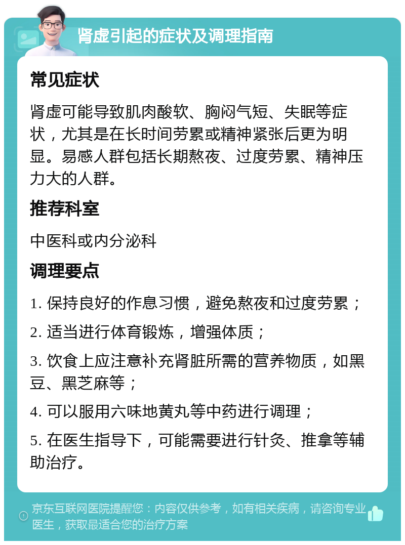 肾虚引起的症状及调理指南 常见症状 肾虚可能导致肌肉酸软、胸闷气短、失眠等症状，尤其是在长时间劳累或精神紧张后更为明显。易感人群包括长期熬夜、过度劳累、精神压力大的人群。 推荐科室 中医科或内分泌科 调理要点 1. 保持良好的作息习惯，避免熬夜和过度劳累； 2. 适当进行体育锻炼，增强体质； 3. 饮食上应注意补充肾脏所需的营养物质，如黑豆、黑芝麻等； 4. 可以服用六味地黄丸等中药进行调理； 5. 在医生指导下，可能需要进行针灸、推拿等辅助治疗。