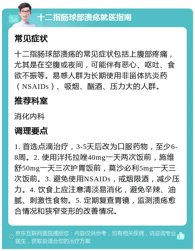 十二指肠球部溃疡就医指南 常见症状 十二指肠球部溃疡的常见症状包括上腹部疼痛，尤其是在空腹或夜间，可能伴有恶心、呕吐、食欲不振等。易感人群为长期使用非甾体抗炎药（NSAIDs）、吸烟、酗酒、压力大的人群。 推荐科室 消化内科 调理要点 1. 首选点滴治疗，3-5天后改为口服药物，至少6-8周。2. 使用泮托拉唑40mg一天两次饭前，施维舒50mg一天三次护胃饭前，莫沙必利5mg一天三次饭前。3. 避免使用NSAIDs，戒烟限酒，减少压力。4. 饮食上应注意清淡易消化，避免辛辣、油腻、刺激性食物。5. 定期复查胃镜，监测溃疡愈合情况和狭窄变形的改善情况。