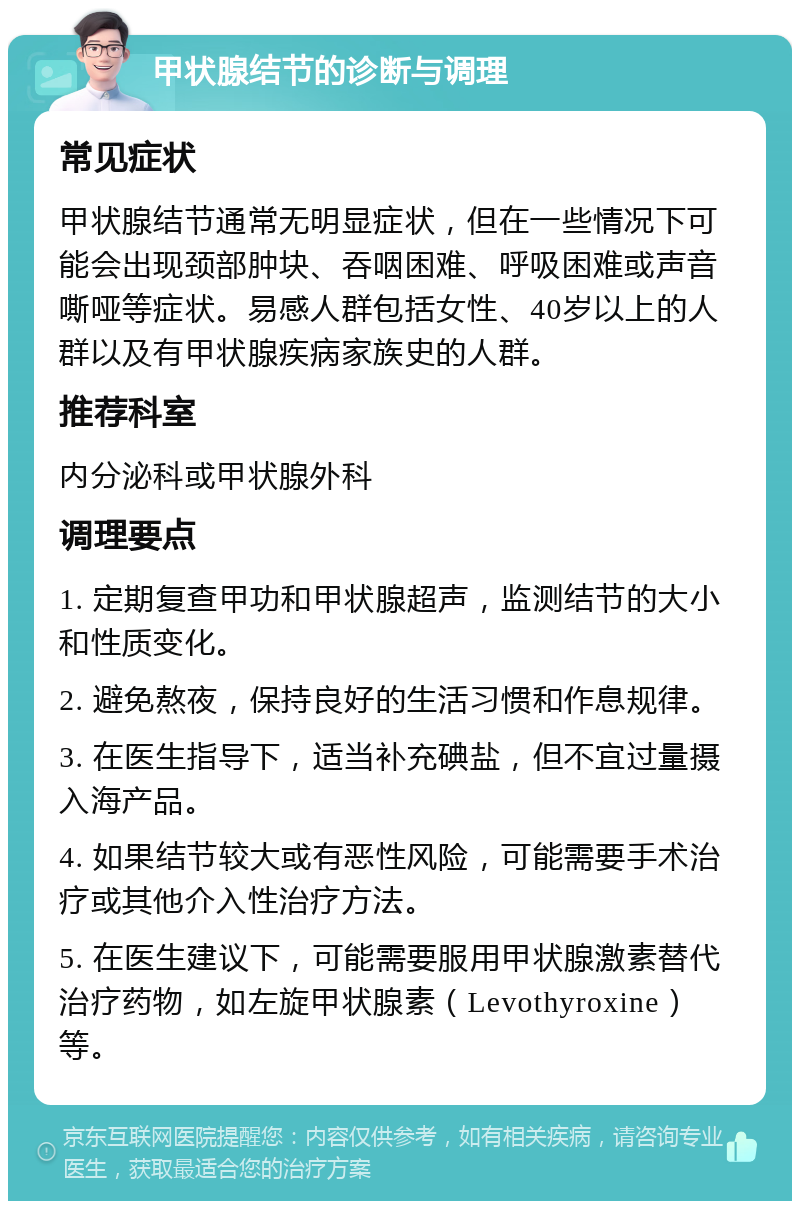 甲状腺结节的诊断与调理 常见症状 甲状腺结节通常无明显症状，但在一些情况下可能会出现颈部肿块、吞咽困难、呼吸困难或声音嘶哑等症状。易感人群包括女性、40岁以上的人群以及有甲状腺疾病家族史的人群。 推荐科室 内分泌科或甲状腺外科 调理要点 1. 定期复查甲功和甲状腺超声，监测结节的大小和性质变化。 2. 避免熬夜，保持良好的生活习惯和作息规律。 3. 在医生指导下，适当补充碘盐，但不宜过量摄入海产品。 4. 如果结节较大或有恶性风险，可能需要手术治疗或其他介入性治疗方法。 5. 在医生建议下，可能需要服用甲状腺激素替代治疗药物，如左旋甲状腺素（Levothyroxine）等。