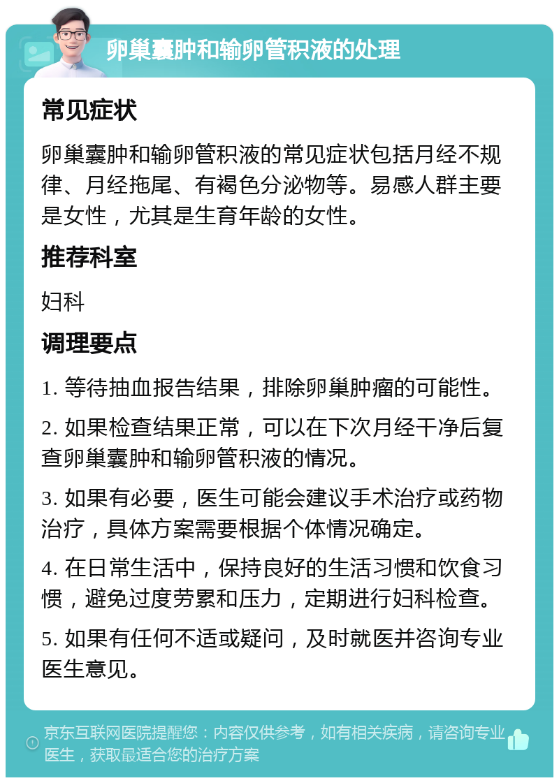 卵巢囊肿和输卵管积液的处理 常见症状 卵巢囊肿和输卵管积液的常见症状包括月经不规律、月经拖尾、有褐色分泌物等。易感人群主要是女性，尤其是生育年龄的女性。 推荐科室 妇科 调理要点 1. 等待抽血报告结果，排除卵巢肿瘤的可能性。 2. 如果检查结果正常，可以在下次月经干净后复查卵巢囊肿和输卵管积液的情况。 3. 如果有必要，医生可能会建议手术治疗或药物治疗，具体方案需要根据个体情况确定。 4. 在日常生活中，保持良好的生活习惯和饮食习惯，避免过度劳累和压力，定期进行妇科检查。 5. 如果有任何不适或疑问，及时就医并咨询专业医生意见。